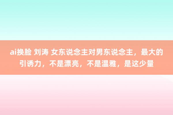 ai换脸 刘涛 女东说念主对男东说念主，最大的引诱力，不是漂亮，不是温雅，是这少量