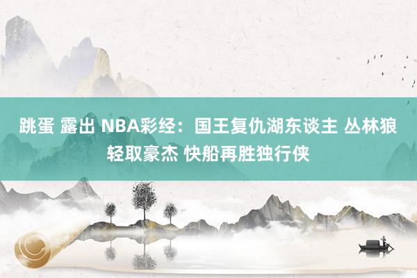 跳蛋 露出 NBA彩经：国王复仇湖东谈主 丛林狼轻取豪杰 快船再胜独行侠