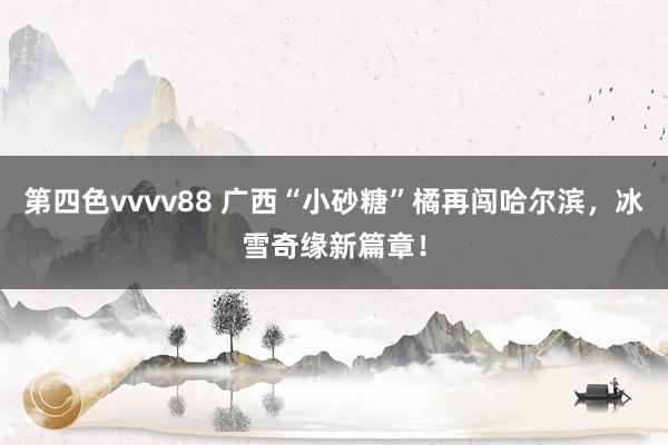 第四色vvvv88 广西“小砂糖”橘再闯哈尔滨，冰雪奇缘新篇章！