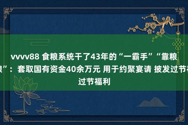 vvvv88 食粮系统干了43年的“一霸手”“靠粮吃粮”：套取国有资金40余万元 用于约聚宴请 披发过节福利