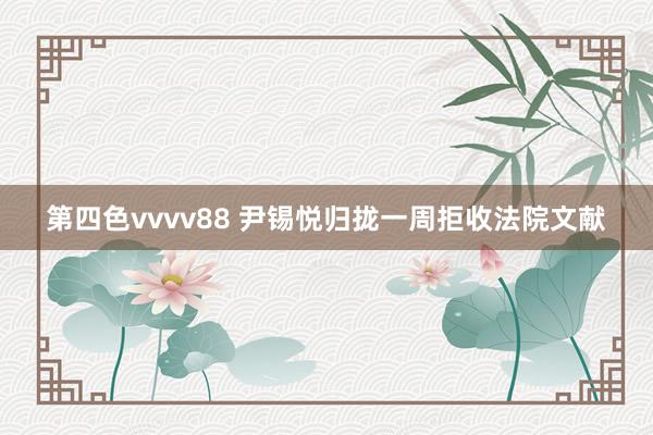 第四色vvvv88 尹锡悦归拢一周拒收法院文献