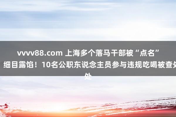 vvvv88.com 上海多个落马干部被“点名”，细目露馅！10名公职东说念主员参与违规吃喝被查处