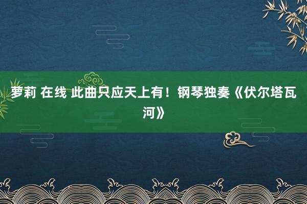 萝莉 在线 此曲只应天上有！钢琴独奏《伏尔塔瓦河》