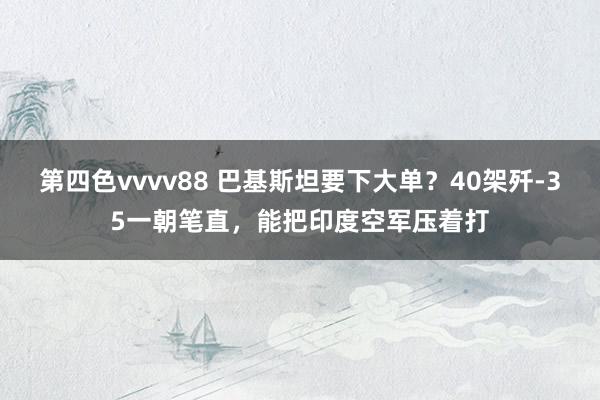 第四色vvvv88 巴基斯坦要下大单？40架歼-35一朝笔直，能把印度空军压着打