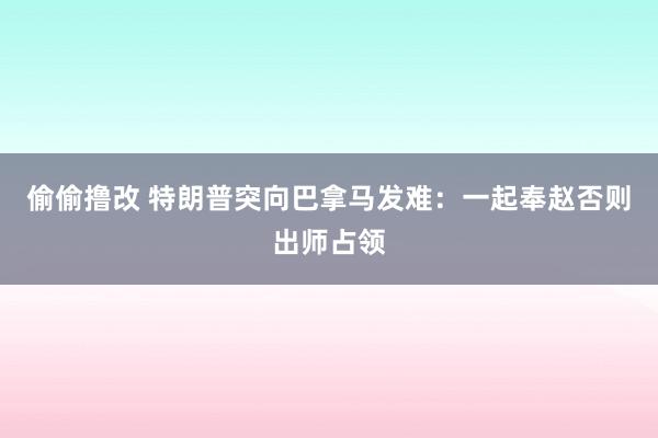 偷偷撸改 特朗普突向巴拿马发难：一起奉赵否则出师占领