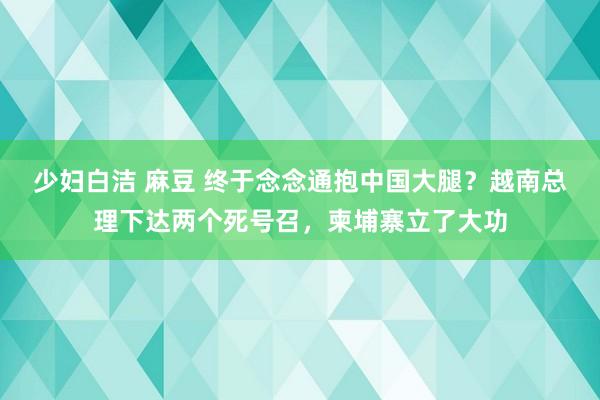 少妇白洁 麻豆 终于念念通抱中国大腿？越南总理下达两个死号召，柬埔寨立了大功