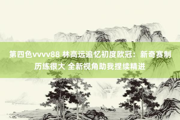 第四色vvvv88 林高远追忆初度欧冠：新奇赛制历练很大 全新视角助我捏续精进