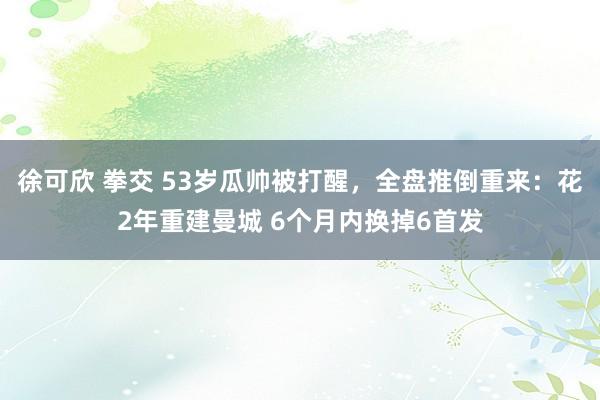 徐可欣 拳交 53岁瓜帅被打醒，全盘推倒重来：花2年重建曼城 6个月内换掉6首发