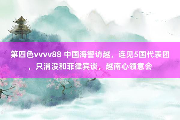 第四色vvvv88 中国海警访越，连见5国代表团，只消没和菲律宾谈，越南心领意会