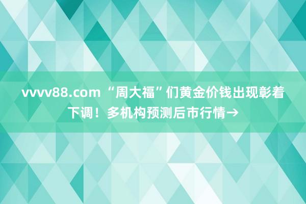 vvvv88.com “周大福”们黄金价钱出现彰着下调！多机构预测后市行情→