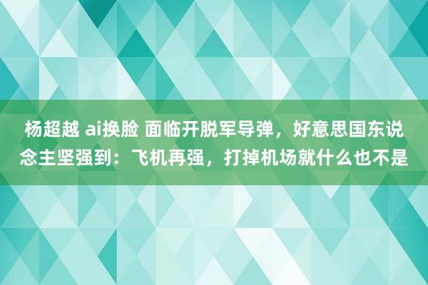 杨超越 ai换脸 面临开脱军导弹，好意思国东说念主坚强到：飞机再强，打掉机场就什么也不是