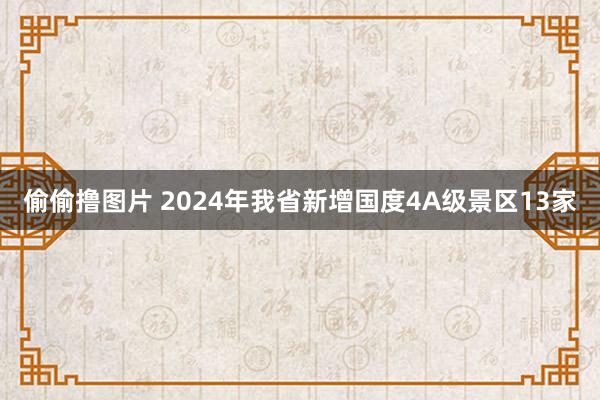 偷偷撸图片 2024年我省新增国度4A级景区13家