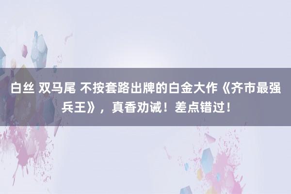 白丝 双马尾 不按套路出牌的白金大作《齐市最强兵王》，真香劝诫！差点错过！