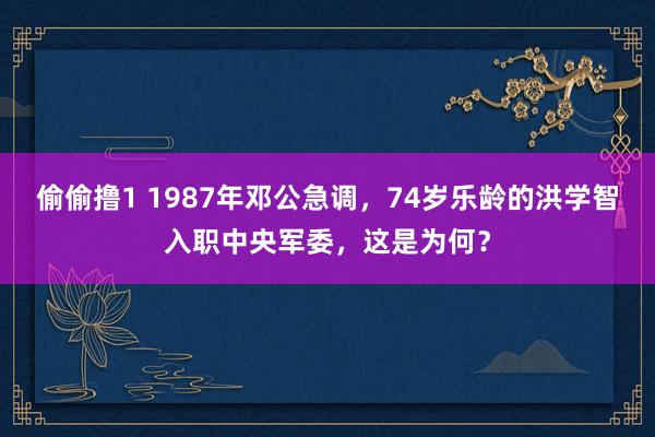 偷偷撸1 1987年邓公急调，74岁乐龄的洪学智入职中央军委，这是为何？