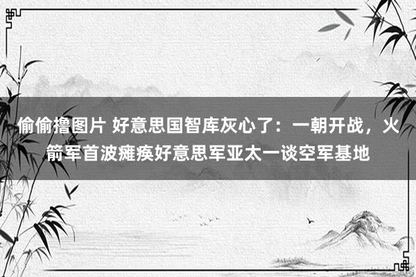 偷偷撸图片 好意思国智库灰心了：一朝开战，火箭军首波瘫痪好意思军亚太一谈空军基地