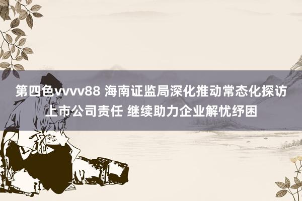 第四色vvvv88 海南证监局深化推动常态化探访上市公司责任 继续助力企业解忧纾困