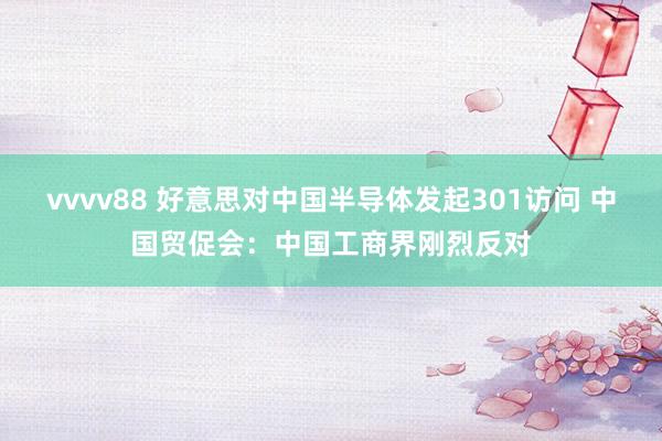 vvvv88 好意思对中国半导体发起301访问 中国贸促会：中国工商界刚烈反对