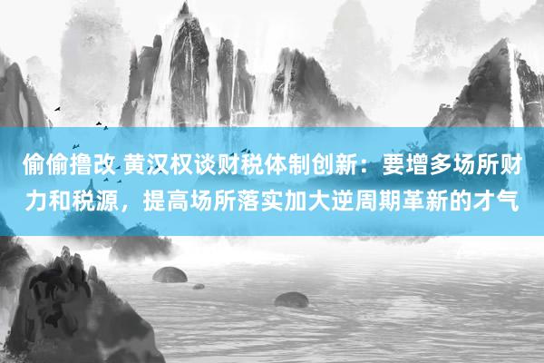 偷偷撸改 黄汉权谈财税体制创新：要增多场所财力和税源，提高场所落实加大逆周期革新的才气