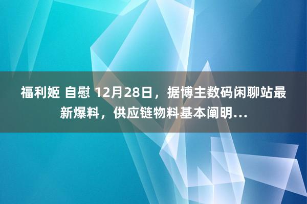 福利姬 自慰 12月28日，据博主数码闲聊站最新爆料，供应链物料基本阐明…