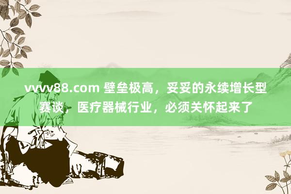 vvvv88.com 壁垒极高，妥妥的永续增长型赛谈，医疗器械行业，必须关怀起来了