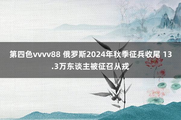 第四色vvvv88 俄罗斯2024年秋季征兵收尾 13.3万东谈主被征召从戎