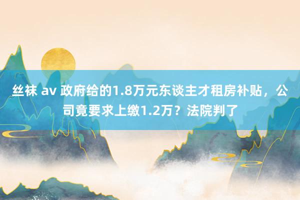 丝袜 av 政府给的1.8万元东谈主才租房补贴，公司竟要求上缴1.2万？法院判了