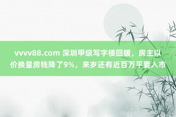 vvvv88.com 深圳甲级写字楼回暖，房主以价换量房钱降了9%，来岁还有近百万平要入市