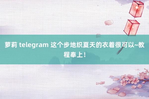 萝莉 telegram 这个步地织夏天的衣着很可以~教程奉上！