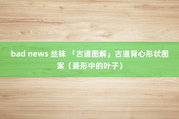 bad news 丝袜 「古道图解」古道背心形状图案（菱形中的叶子）