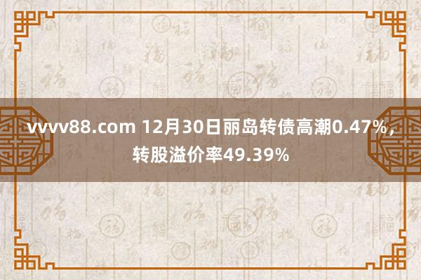 vvvv88.com 12月30日丽岛转债高潮0.47%，转股溢价率49.39%