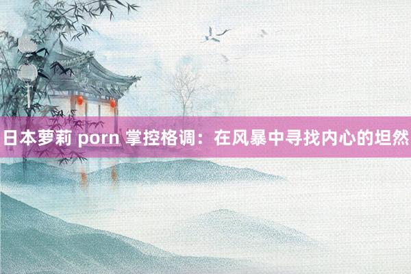 日本萝莉 porn 掌控格调：在风暴中寻找内心的坦然