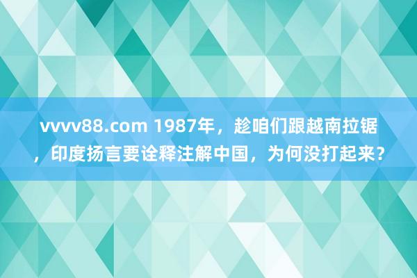 vvvv88.com 1987年，趁咱们跟越南拉锯，印度扬言要诠释注解中国，为何没打起来？