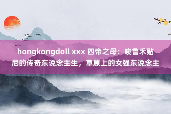 hongkongdoll xxx 四帝之母：唆鲁禾贴尼的传奇东说念主生，草原上的女强东说念主