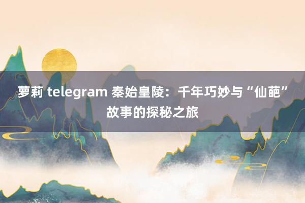 萝莉 telegram 秦始皇陵：千年巧妙与“仙葩”故事的探秘之旅