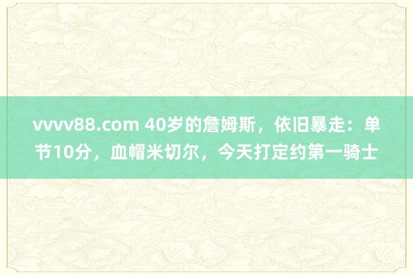 vvvv88.com 40岁的詹姆斯，依旧暴走：单节10分，血帽米切尔，今天打定约第一骑士