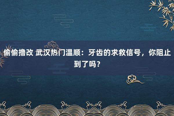 偷偷撸改 武汉热门温顺：牙齿的求救信号，你阻止到了吗？