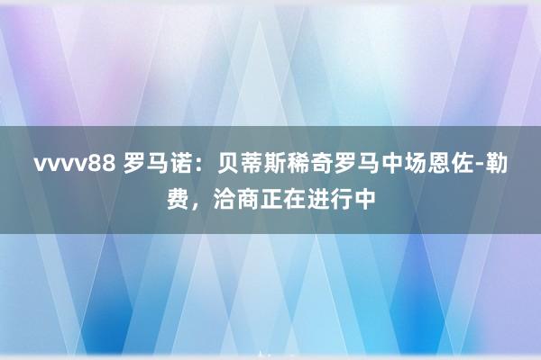 vvvv88 罗马诺：贝蒂斯稀奇罗马中场恩佐-勒费，洽商正在进行中