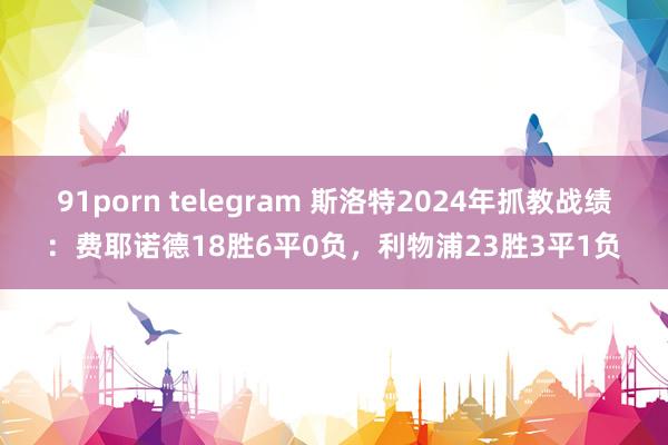 91porn telegram 斯洛特2024年抓教战绩：费耶诺德18胜6平0负，利物浦23胜3平1负