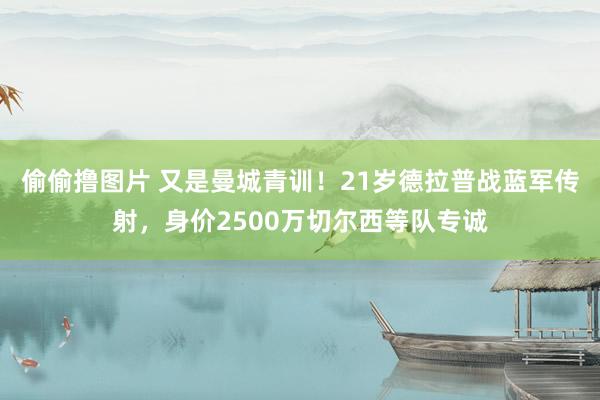 偷偷撸图片 又是曼城青训！21岁德拉普战蓝军传射，身价2500万切尔西等队专诚