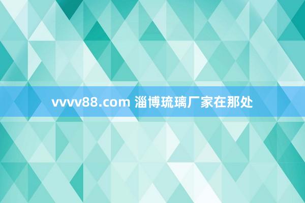 vvvv88.com 淄博琉璃厂家在那处