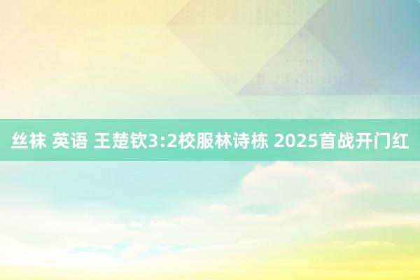 丝袜 英语 王楚钦3:2校服林诗栋 2025首战开门红