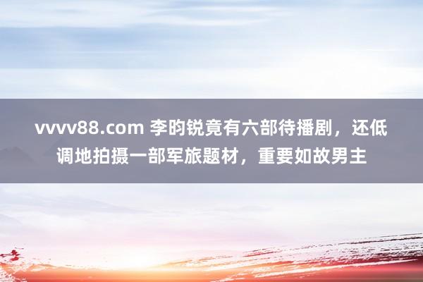 vvvv88.com 李昀锐竟有六部待播剧，还低调地拍摄一部军旅题材，重要如故男主