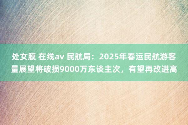 处女膜 在线av 民航局：2025年春运民航游客量展望将破损9000万东谈主次，有望再改进高