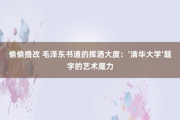 偷偷撸改 毛泽东书道的挥洒大度：‘清华大学’题字的艺术魔力