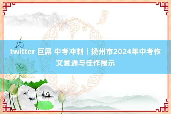 twitter 巨屌 中考冲刺丨扬州市2024年中考作文贯通与佳作展示