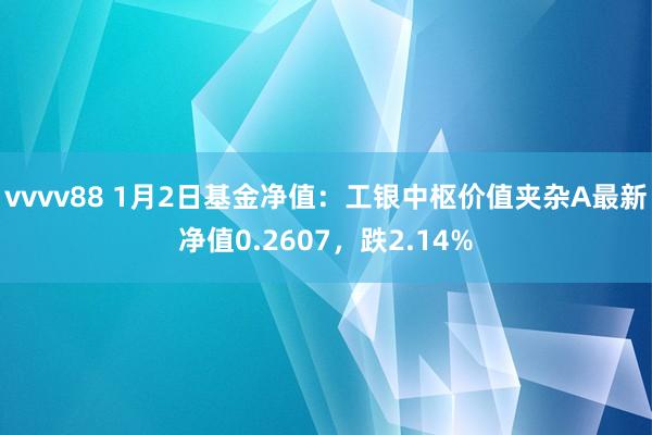 vvvv88 1月2日基金净值：工银中枢价值夹杂A最新净值0.2607，跌2.14%