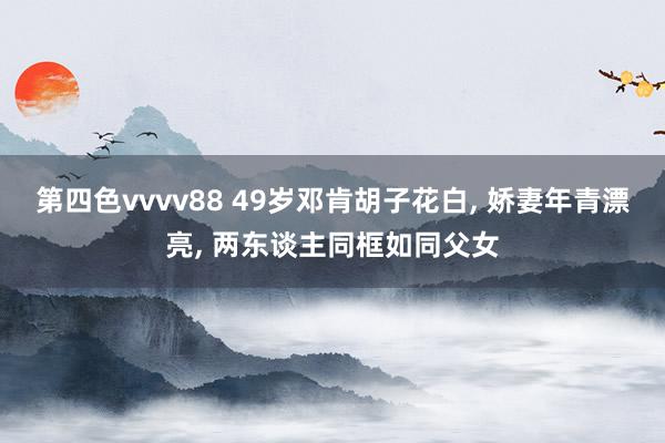 第四色vvvv88 49岁邓肯胡子花白， 娇妻年青漂亮， 两东谈主同框如同父女