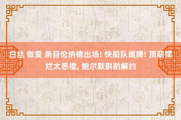 白丝 做爱 条目伦纳德出场! 快船队摊牌! 顶薪摆烂太恶棍， 鲍尔默斟酌解约