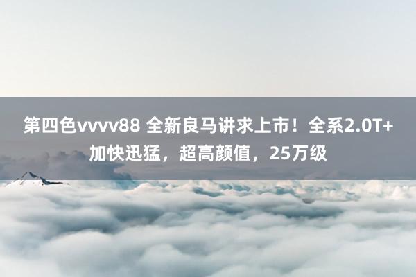 第四色vvvv88 全新良马讲求上市！全系2.0T+加快迅猛，超高颜值，25万级