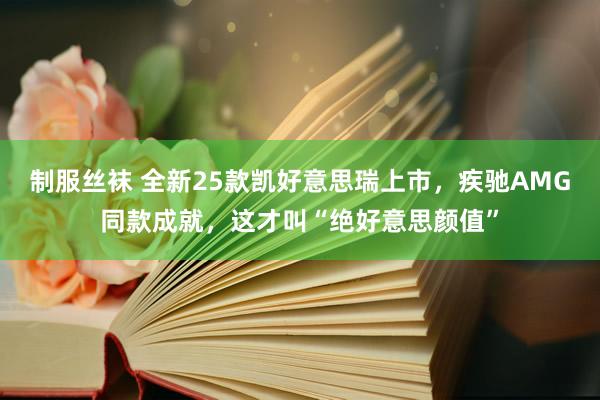 制服丝袜 全新25款凯好意思瑞上市，疾驰AMG同款成就，这才叫“绝好意思颜值”